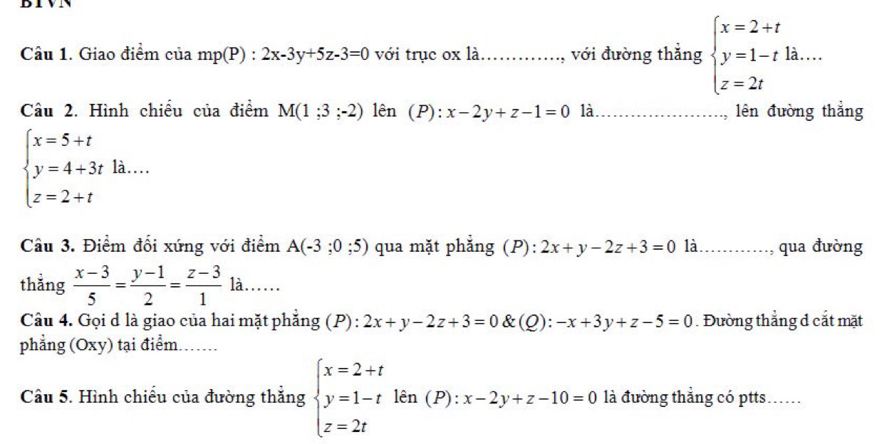 Giao điểm của mp(P):2x-3y+5z-3=0 với trục ox là._ , với đường thẳng beginarrayl x=2+t y=1-tla.... z=2tendarray.
Câu 2. Hình chiếu của điểm M(1;3;-2) lên (P): x-2y+z-1=0 là_ lên đường thẳng
beginarrayl x=5+t y=4+3tla....z=2... 
Câu 3. Điểm đối xứng với điểm A(-3;0;5) qua mặt phẳng (P): 2x+y-2z+3=0 là.…..., qua đường 
thắng  (x-3)/5 = (y-1)/2 = (z-3)/1 la...... 
Câu 4. Gọi d là giao của hai mặt phăng (P) : 2x+y-2z+3=0 &(Q): -x+3y+z-5=0. Đường thẳng d cắt mặt 
phẳng (Oxy) tại điểm._ 
Câu 5. Hình chiếu của đường thắng beginarrayl x=2+t y=1-tkn(P):x-2y+z-10=0 z=2tendarray. là đường thẳng có ptts.....