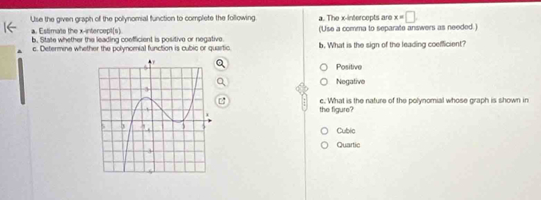 Use the given graph of the polynomial function to complete the following. a. The x-intercepts are x=□
a. Estimate the x-intercept(s) (Use a comma to separate answers as needed.)
b. State whether the leading coefficient is positive or negative.
A c. Determine whether the polynomial function is cubic or quartic b. What is the sign of the leading coefficient?
Positive
Negative
c. What is the nature of the polynomial whose graph is shown in
the figure?
Cubic
Quartic