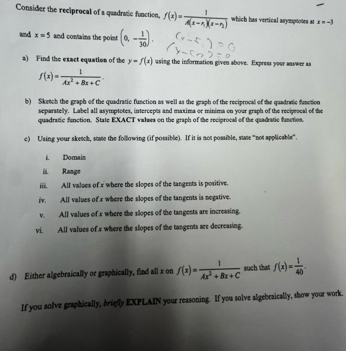 Consider the reciprocal of a quadratic function, f(x)=frac 1A(x-r_1)(x-r_2) which has vertical asymptotes at x=-3
and x=5 and contains the point (0,- 1/30 ). 
a) Find the exact equation of the y=f(x) using the information given above. Express your answer as
f(x)= 1/Ax^2+Bx+C . 
b) Sketch the graph of the quadratic function as well as the graph of the reciprocal of the quadratic function 
separately. Label all asymptotes, intercepts and maxima or minima on your graph of the reciprocal of the 
quadratic function. State EXACT values on the graph of the reciprocal of the quadratic function. 
c) Using your sketch, state the following (if possible). If it is not possible, state “not applicable”. 
i. Domain 
ii. Range 
iii. All values of x where the slopes of the tangents is positive. 
iv. All values of x where the slopes of the tangents is negative. 
v. All values of x where the slopes of the tangents are increasing. 
vi. All values of x where the slopes of the tangents are decreasing. 
d) Either algebraically or graphically, find all x on f(x)= 1/Ax^2+Bx+C  such that f(x)= 1/40 . 
If you solve graphically, briefly EXPLAIN your reasoning. If you solve algebraically, show your work.