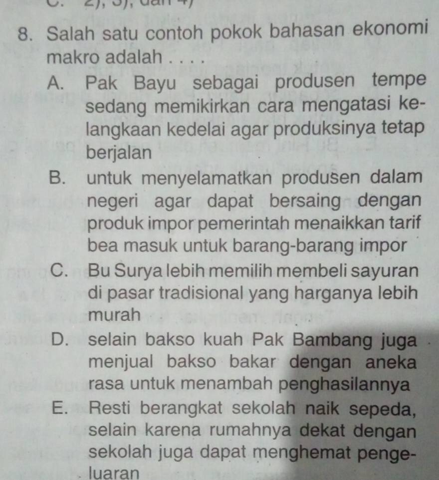 '
8. Salah satu contoh pokok bahasan ekonomi
makro adalah . . . .
A. Pak Bayu sebagai produsen tempe
sedang memikirkan cara mengatasi ke-
langkaan kedelai agar produksinya tetap
berjalan
B. untuk menyelamatkan produsen dalam
negeri agar dapat bersaing dengan
produk impor pemerintah menaikkan tarif
bea masuk untuk barang-barang impor
C. Bu Surya lebih memilih membeli sayuran
di pasar tradisional yang harganya lebih
murah
D. selain bakso kuah Pak Bambang juga
menjual bakso bakar dengan aneka
rasa untuk menambah penghasilannya
E. Resti berangkat sekolah naik sepeda,
selain karena rumahnya dekat dengan
sekolah juga dapat menghemat penge-
luaran