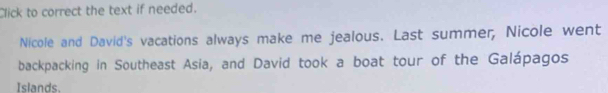 Click to correct the text if needed. 
Nicole and David's vacations always make me jealous. Last summer, Nicole went 
backpacking in Southeast Asia, and David took a boat tour of the Galápagos 
Islands.