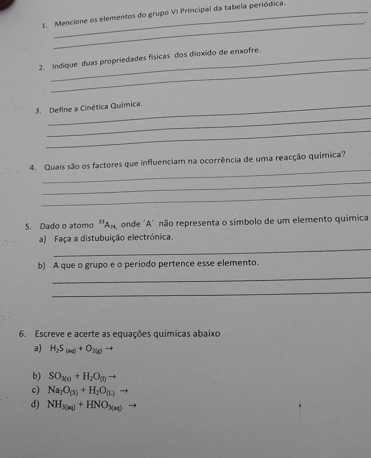 Mencione os elementos do grupo VI Principal da tabela periódica. 
_. 
_ 
2. Indique duas propriedades fisicas dos dioxido de enxofre. 
_ 
3. Define a Cinética Química. 
_ 
_ 
4. Quais são os factores que influenciam na ocorrência de uma reacção química? 
_ 
_ 
5. Dado o atomo ³³Aã, onde ´A´ não representa o símbolo de um elemento química 
a) Faça a distubuição electrónica. 
_ 
b) A que o grupo e o período pertence esse elemento. 
_ 
_ 
6. Escreve e acerte as equações químicas abaixo 
a) H_2S_(aq)+O_2(g) to 
b) SO_3(s)+H_2O_(l)to
c) Na_2O_(S)+H_2O_(L)to
d) NH_3(aq)+HNO_3(aq)