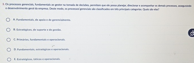 Os processos gerenciais, fundamentais ao gestor na tomada de decisões, permitem que ele possa planejar, direcionar e acompanhar os demais processos, assegurando
o desenvolvimento geral da empresa. Deste modo, os processos gerenciais são classificados em três principais categorias. Quais são elas?
A. Fundamentais, de apoio e de gerenciamento.
B. Estratégicos, de suporte e de gestão.
C. Primários, fundamentais e operacionais.
D. Fundamentais, estratégicos e operacionais.
E. Estratégicos, táticos e operacionais.