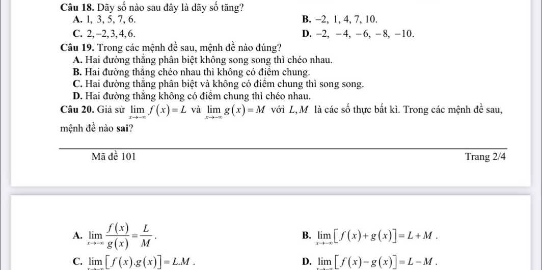 Dãy số nào sau đây là dãy số tăng?
A. 1, 3, 5, 7, 6. B. -2, 1, 4, 7, 10.
C. 2, -2, 3, 4, 6. D. -2, -4, -6, -8, -10.
Câu 19. Trong các mệnh đề sau, mệnh đề nào đúng?
A. Hai đường thắng phân biệt không song song thì chéo nhau.
B. Hai đường thắng chéo nhau thì không có điểm chung.
C. Hai đường thắng phân biệt và không có điểm chung thì song song.
D. Hai đường thắng không có điểm chung thì chéo nhau.
Câu 20. Giả sử limlimits _xto -∈fty f(x)=L và limlimits _xto -∈fty g(x)=M với L,M là các số thực bất kì. Trong các mệnh đề sau,
mệnh đề nào sai?
Mã đề 101 Trang 2/4
A. limlimits _xto -∈fty  f(x)/g(x) = L/M .
B. limlimits _xto -∈fty [f(x)+g(x)]=L+M.
C. limlimits [f(x).g(x)]=L.M. D. limlimits [f(x)-g(x)]=L-M.