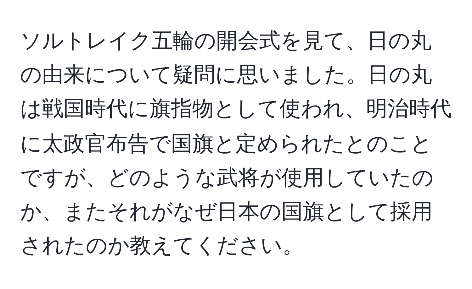 ソルトレイク五輪の開会式を見て、日の丸の由来について疑問に思いました。日の丸は戦国時代に旗指物として使われ、明治時代に太政官布告で国旗と定められたとのことですが、どのような武将が使用していたのか、またそれがなぜ日本の国旗として採用されたのか教えてください。