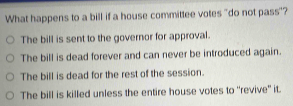 What happens to a bill if a house committee votes "do not pass"?
The bill is sent to the governor for approval.
The bill is dead forever and can never be introduced again.
The bill is dead for the rest of the session.
The bill is killed unless the entire house votes to “revive” it.