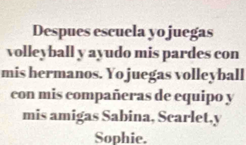 Despues escuela yo juegas 
volleyball y ayudo mis pardes con 
mis hermanos. Yo juegas volleyball 
con mis compañeras de equipo y 
mis amigas Sabina, Scarlet,y 
Sophie.