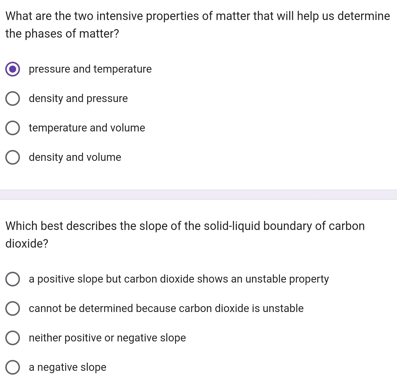 What are the two intensive properties of matter that will help us determine
the phases of matter?
pressure and temperature
density and pressure
temperature and volume
density and volume
Which best describes the slope of the solid-liquid boundary of carbon
dioxide?
a positive slope but carbon dioxide shows an unstable property
cannot be determined because carbon dioxide is unstable
neither positive or negative slope
a negative slope