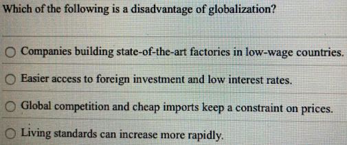 Which of the following is a disadvantage of globalization?
Companies building state-of-the-art factories in low-wage countries.
Easier access to foreign investment and low interest rates.
Global competition and cheap imports keep a constraint on prices.
Living standards can increase more rapidly.