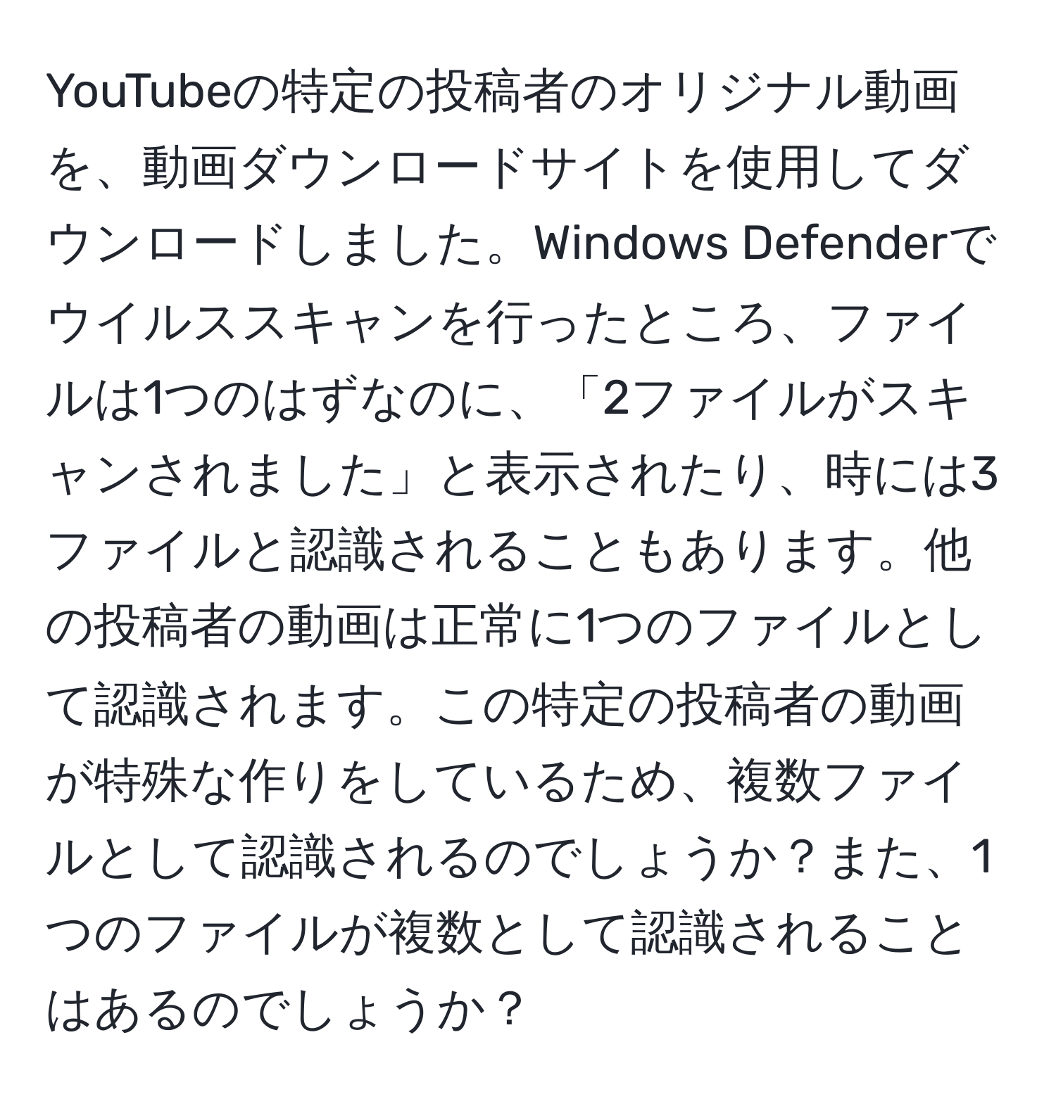 YouTubeの特定の投稿者のオリジナル動画を、動画ダウンロードサイトを使用してダウンロードしました。Windows Defenderでウイルススキャンを行ったところ、ファイルは1つのはずなのに、「2ファイルがスキャンされました」と表示されたり、時には3ファイルと認識されることもあります。他の投稿者の動画は正常に1つのファイルとして認識されます。この特定の投稿者の動画が特殊な作りをしているため、複数ファイルとして認識されるのでしょうか？また、1つのファイルが複数として認識されることはあるのでしょうか？