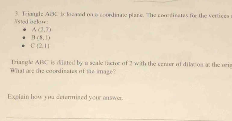 Triangle ABC is located on a coordinate plane. The coordinates for the vertices 
listed below:
A(2,7)
B(8,1)
C(2,1)
Triangle ABC is dilated by a scale factor of 2 with the center of dilation at the orig 
What are the coordinates of the image? 
Explain how you determined your answer. 
_ 
_ 
_