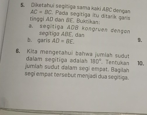 Diketahui segitiga sama kaki ABC dengan
AC=BC. Pada segitiga itu ditarik garis 
tinggi AD dan BE. Buktikan: 
a. segitiga ADB kongruen dengan 
segitiga ABE, dan 
b. garis AD=BE. 9. 
6. Kita mengetahui bahwa jumlah sudut 
dalam segitiga adalah 180° Tentukan 10. 
jumlah sudut dalam segi empat. Bagilah 
segi empat tersebut menjadi dua segitiga.