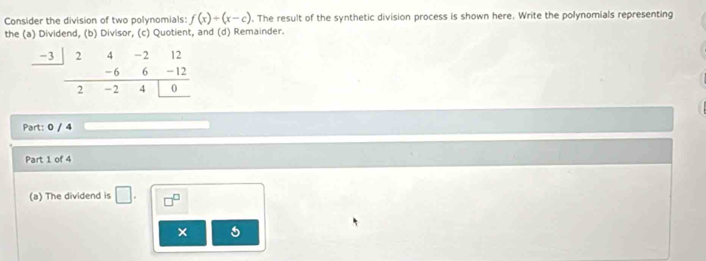 Consider the division of two polynomials: f(x)/ (x-c). The result of the synthetic division process is shown here. Write the polynomials representing 
the (a) Dividend, (b) Divisor, (c) Quotient, and (d) Remainder.
beginarrayr _ -3|24-212 _ -6-12
Part: 0 / 4 
Part 1 of 4 
(a) The dividend is □. □^(□) 
× 5