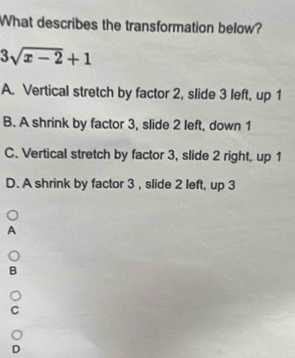 What describes the transformation below?
3sqrt(x-2)+1
A. Vertical stretch by factor 2, slide 3 left, up 1
B. A shrink by factor 3, slide 2 left, down 1
C. Vertical stretch by factor 3, slide 2 right, up 1
D. A shrink by factor 3 , slide 2 left, up 3
A
B
C
D