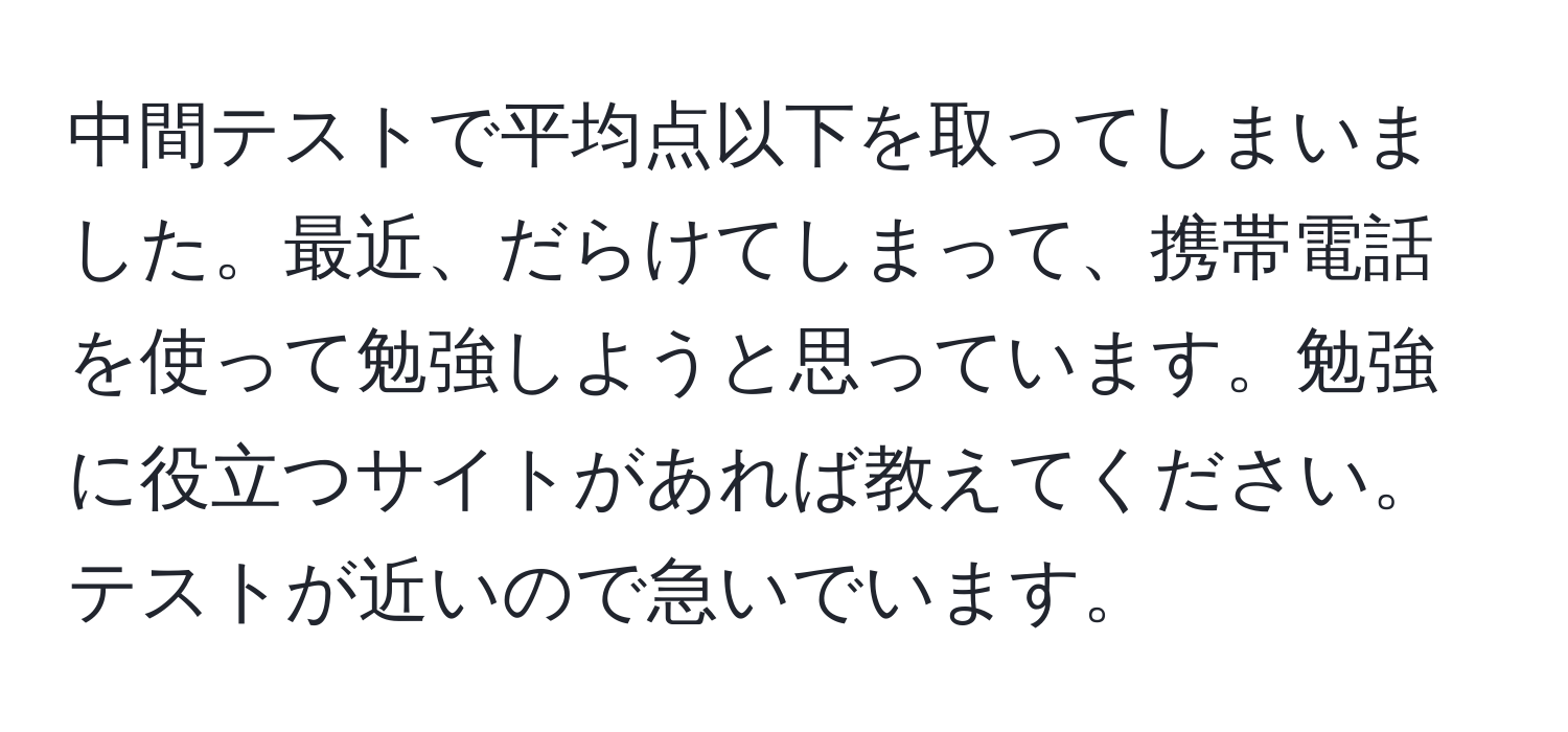 中間テストで平均点以下を取ってしまいました。最近、だらけてしまって、携帯電話を使って勉強しようと思っています。勉強に役立つサイトがあれば教えてください。テストが近いので急いでいます。