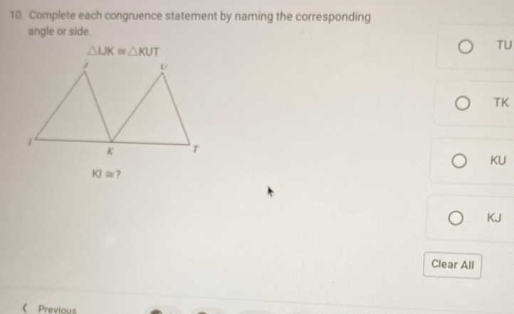 Complete each congruence statement by naming the corresponding 
angle or side.
△ IJK≌ △ KUT
TU 
TK
KU
KI≌
KJ
Clear All 
《 Previous