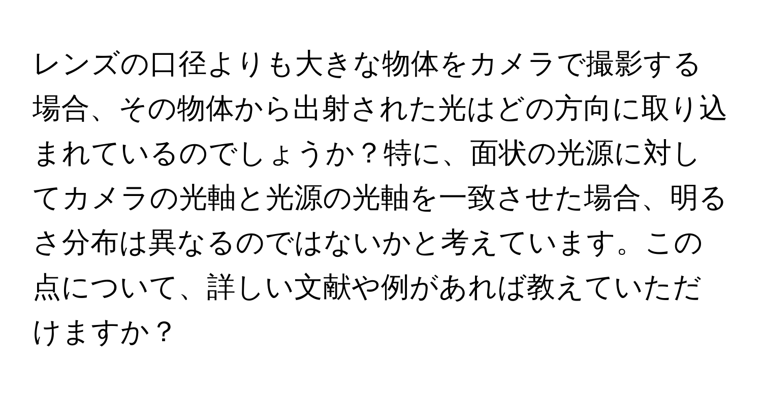 レンズの口径よりも大きな物体をカメラで撮影する場合、その物体から出射された光はどの方向に取り込まれているのでしょうか？特に、面状の光源に対してカメラの光軸と光源の光軸を一致させた場合、明るさ分布は異なるのではないかと考えています。この点について、詳しい文献や例があれば教えていただけますか？