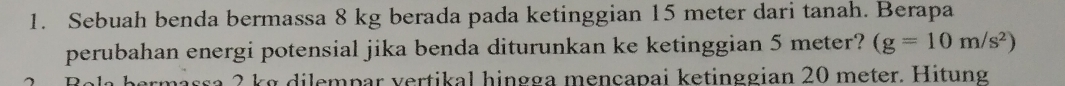 Sebuah benda bermassa 8 kg berada pada ketinggian 15 meter dari tanah. Berapa 
perubahan energi potensial jika benda diturunkan ke ketinggian 5 meter? (g=10m/s^2)
ermässa 2 kg dilempar vertikal hingga mençapai ketinggian 20 meter. Hitung