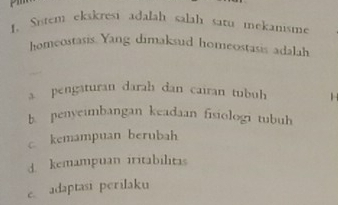 Sistem ekskresi adalah salah satu mekanisme
homeostasis. Yang dimaksud homeostasis adalah
a pengaturan darah dan cairan tubuh
b. penyeimbangan keadaan fisiologi tubuh
c kemampuan berubah
d kemampuan iritabilitas
eadaptasi perilaku