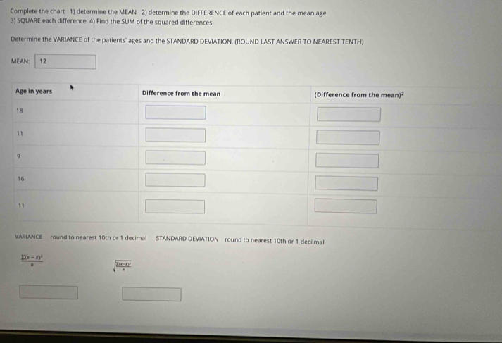 Complete the chart 1) determine the MEAN 2) determine the DIFFERENCE of each patient and the mean age
3) SQUARE each difference 4) Find the SUM of the squared differences
Determine the VARIANCE of the patients' ages and the STANDARD DEVIATION. (ROUND LAST ANSWER TO NEAREST TENTH)
MEAN: 12 □
VARIANCE round to nearest 10th or 1 decimal STANDARD DEVIATION round to nearest 10th or 1 decilmal
frac sumlimits (x-r)^2n sqrt(frac sumlimits (x-d)^2)a
□ □