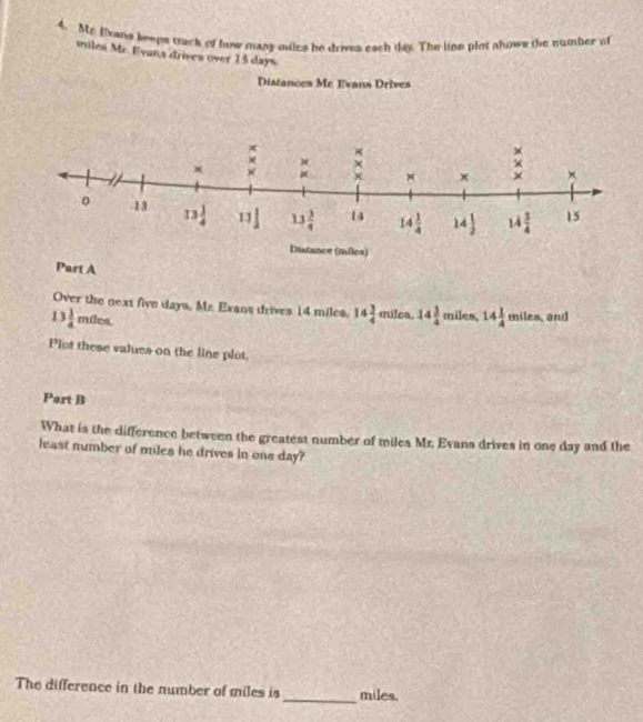 Me lans keeps track of how many miles he drives each day. The line plot shows the number of
miles Mr. Evans drives over 15 days.
Distances Me Evans Drives
Part A
Over the next five days, Mr. Exans drives 14 miles. 14 3/4  milca. 14 3/4  mil 1, 14 1/4 miles and
13 1/4 mdes.
Plot these values on the line plot.
Part B
What is the difference between the greatest number of miles Mr. Evans drives in one day and the
least number of miles he drives in one day?
The difference in the number of miles is_ miles.