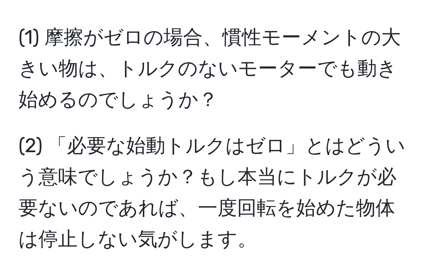 (1) 摩擦がゼロの場合、慣性モーメントの大きい物は、トルクのないモーターでも動き始めるのでしょうか？ 

(2) 「必要な始動トルクはゼロ」とはどういう意味でしょうか？もし本当にトルクが必要ないのであれば、一度回転を始めた物体は停止しない気がします。