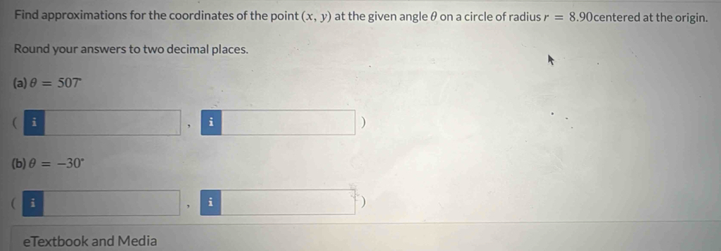 Find approximations for the coordinates of the point (x,y) at the given angle θ on a circle of radius r=8.90 centered at the origin. 
Round your answers to two decimal places. 
(a) θ =507
( i 
i 
) 
(b) θ =-30°
 i 
, i 
) 
eTextbook and Media