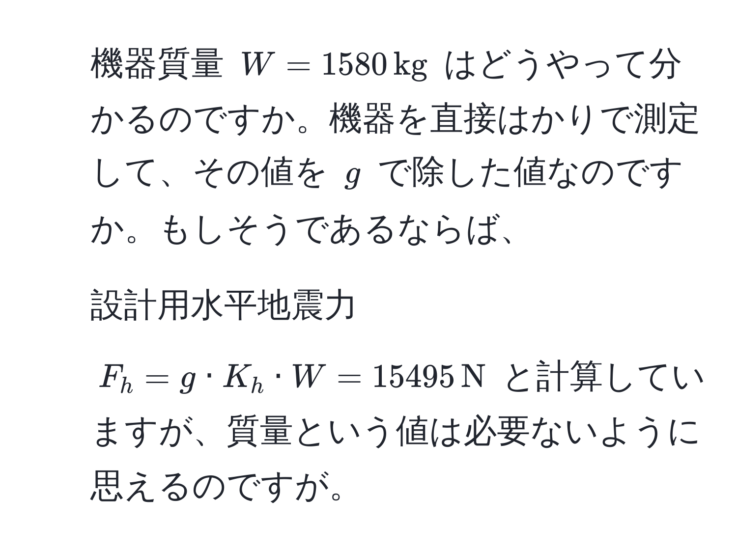 機器質量 $W=1580 , kg$ はどうやって分かるのですか。機器を直接はかりで測定して、その値を $g$ で除した値なのですか。もしそうであるならば、  
2. 設計用水平地震力 $F_h=g · K_h · W=15495 , N$ と計算していますが、質量という値は必要ないように思えるのですが。