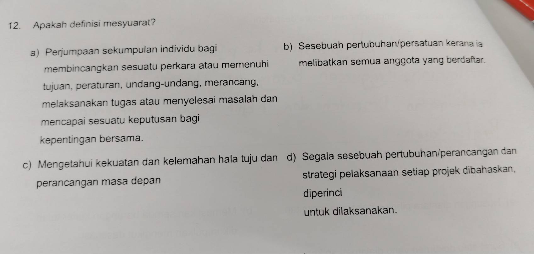 Apakah definisi mesyuarat?
a) Perjumpaan sekumpulan individu bagi b) Sesebuah pertubuhan/persatuan kerana ia
membincangkan sesuatu perkara atau memenuhi melibatkan semua anggota yang berdaftar.
tujuan, peraturan, undang-undang, merancang,
melaksanakan tugas atau menyelesai masalah dan
mencapai sesuatu keputusan bagi
kepentingan bersama.
c) Mengetahui kekuatan dan kelemahan hala tuju dan d) Segala sesebuah pertubuhan/perancangan dan
perancangan masa depan strategi pelaksanaan setiap projek dibahaskan,
diperinci
untuk dilaksanakan.