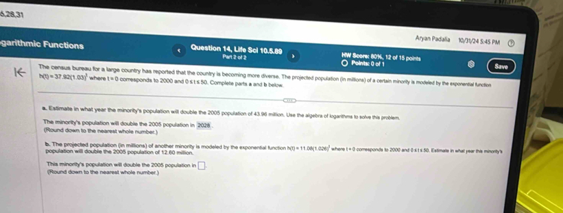 6,28,31 
Aryan Padalia 10/31/24 5:45 PM 
garithmic Function < Question 14, Life Sci 10.5.89 Part 2 of 2 HW Score:  80%, 12 of 15 points Points: 0 of 1 Save 
_ 
The census bureau for a large country has reported that the country is becoming more diverse. The projected population (in millions) of a certain minority is modeled by the exponential function
h(t)=37.92(1.03)^1 where t=0 corresponds to 2000 and 0≤t s 50. Complete parts a and b below. 
. Estimate in what year the minority's population will double the 2005 population of 43.96 million. Use the algebra of logarithms to solve this problem 
The minority's population will double the 2005 population in 2028
(Round down to the nearest whole number.) 
b. The projected population (in millions) of another minority is modeled by the exponential function h(t)=11.06(1.026)^1
population will double the 2005 population of 12.60 million. where t=0 corresponds to 2000 and 0 st s 50. Estimate in what year this minority's 
This minority's population will double the 2005 population in □
(Round down to the nearest whole number.)