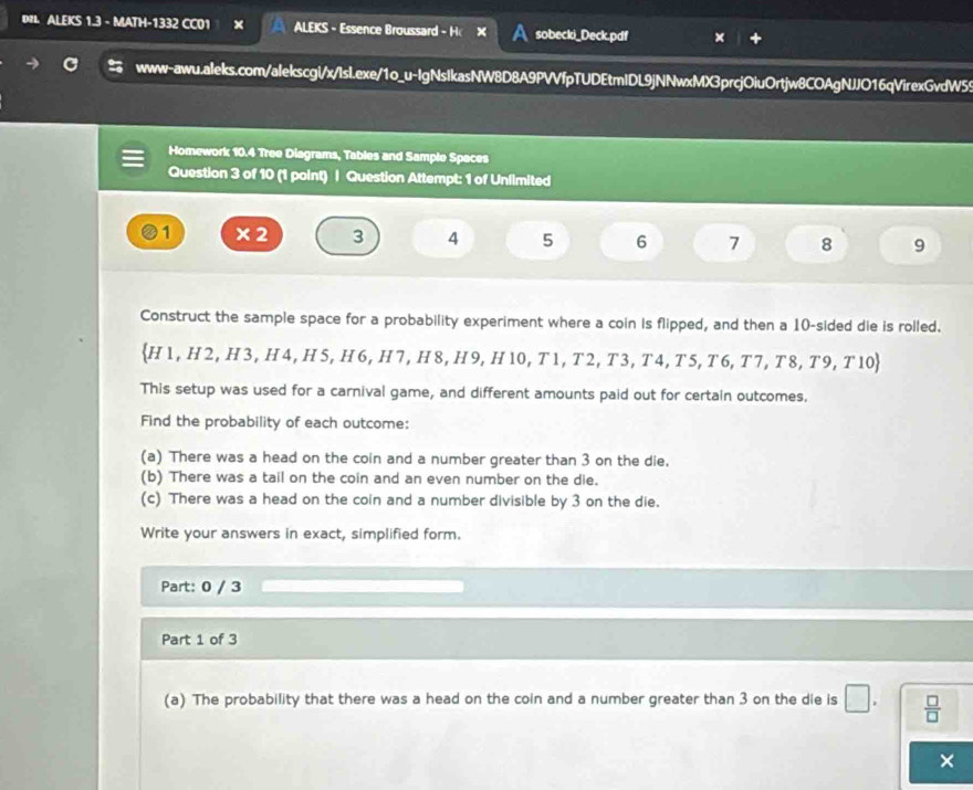 DR ALEKS 1.3 - MATH-1332 CC01 ALEKS - Essence Broussard - H sobecki_Deck.pdf 
www-awu.aleks.com/alekscgi/x/IsI.exe/1o_u-IgNsIkasNW8D8A9PVVfpTUDEtmIDL9jNNwxMX3prcjOiuOrtjw8COAgNJJO16qVirexGvdW55 
Homework 10.4 Tree Diagrams, Tables and Sample Spaces 
Question 3 of 10 (1 point) | Question Attempt: 1 of Unfimited
1 × 2 3 4 5 6 7 8 9
Construct the sample space for a probability experiment where a coin is flipped, and then a 10 -sided die is rolled.
H1, H2, H3, H4, H5, H6, H7, H8, H9, H10, T1, T2, T3, T4, T5, T6, T7, T8, T9, T10
This setup was used for a carnival game, and different amounts paid out for certain outcomes. 
Find the probability of each outcome: 
(a) There was a head on the coin and a number greater than 3 on the die. 
(b) There was a tail on the coin and an even number on the die. 
(c) There was a head on the coin and a number divisible by 3 on the die. 
Write your answers in exact, simplified form. 
Part: 0 / 3 
Part 1 of 3 
(a) The probability that there was a head on the coin and a number greater than 3 on the die is □.  □ /□  
×