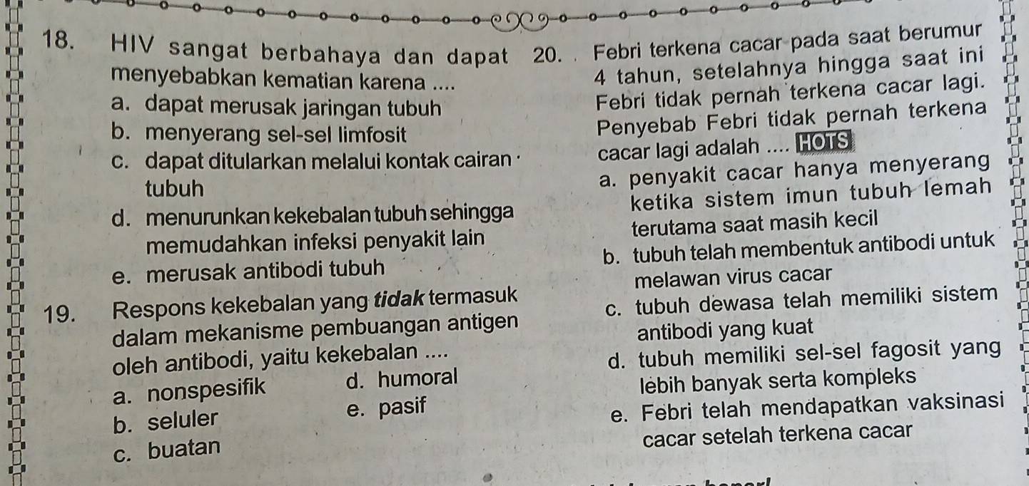 HIV sangat berbahaya dan dapat 20. Febri terkena cacar pada saat berumur
menyebabkan kematian karena ....
4 tahun, setelahnya hingga saat ini
a. dapat merusak jaringan tubuh
Febri tidak pernah terkena cacar lagi.
b. menyerang sel-sel limfosit
Penyebab Febri tidak pernah terkena
c. dapat ditularkan melalui kontak cairan ·
cacar lagi adalah .... HOTS
tubuh
a. penyakit cacar hanya menyerang
d. menurunkan kekebalan tubuh sehingga ketika sistem imun tubuh lemah 
memudahkan infeksi penyakit lain terutama saat masih kecil
e. merusak antibodi tubuh b. tubuh telah membentuk antibodi untuk
melawan virus cacar
c. tubuh dewasa telah memiliki sistem
19. Respons kekebalan yang tidak termasuk
dalam mekanisme pembuangan antigen
antibodi yang kuat
oleh antibodi, yaitu kekebalan ....
d. tubuh memiliki sel-sel fagosit yang
a. nonspesifik d. humoral
lébih banyak serta kompleks
b. seluler e. pasif
e. Febri telah mendapatkan vaksinasi
c. buatan cacar setelah terkena cacar