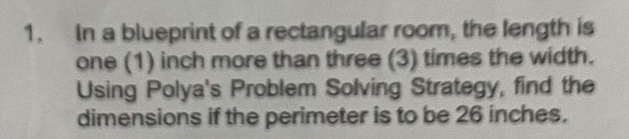 In a blueprint of a rectangular room, the length is 
one (1) inch more than three (3) times the width. 
Using Polya's Problem Solving Strategy, find the 
dimensions if the perimeter is to be 26 inches.