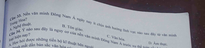 A. Nghệ thuật Trung Hoa? Cầu 33. Nền văn minh Đông Nam Á ngày nay ít chịu ảnh hưởng lĩnh vực nào sau đây từ văn minh
B. Tôn giáo. C. Văn hóa.
loại hiện nay? Câu 34, Ý nào sau đây là nguy cơ của nền văn minh Đông Nam Á trước xu thá cha
D. Âm thực.
A. Học hỏi được những tiến bộ kĩ thuật bên ngoài
dịnh mắt dần bản sắc văn hóa c