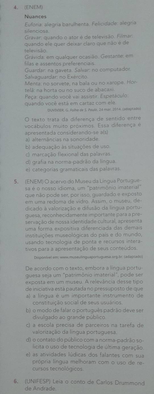 (ENEM)
Nuances
Euforia: alegría barulhenta. Felicidade: alegría
silenciosa.
Gravar: quando o ator é de televisão. Filmar:
quando ele quer deixar claro que não é de
televisão.
Grávida: em qualquer ocasião. Gestante: em
filas e assentos preferenciais.
Guardar: na gaveta. Salvar: no computador.
Salvaguardar: no Exército.
Menta: no sorvete, na bala ou no xarope. Hor-
telã: na horta ou no suco de abacaxi.
Peça: quando você vai assistir. Espetáculo:
quando você está em cartaz com ele.
DUVIVIER, G. Folho de S. Poulo, 24 mar. 2014. (adaptado)
O texto trata da diferença de sentido entre
vocábulos muito próximos. Essa diferença é
apresentada considerando-se a(s)
a) alternâncias na sonoridade.
b) adequação às situações de uso.
c) marcação flexional das palavras.
d) grafia na norma-padrão da língua.
e) categorias gramaticais das palavras.
5. (ENEM) O acervo do Museu da Língua Portugue-
sa é o nosso idioma, um "patrimônio imaterial"
que não pode ser, por isso, guardado e exposto
em uma redoma de vidro. Assim, o museu, de-
dicado à valorização e difusão da língua portu-
guesa, reconhecidamente importante para a pre-
servação de nossa identidade cultural, apresenta
uma forma expositiva diferenciada das demais
instituições museológicas do país e do mundo,
usando tecnologia de ponta e recursos intera-
tivos para a apresentação de seus conteúdos.
Disponivel em; www.museulinguaportuguesa.org.br. (adaptado)
De acordo com o texto, embora a língua portu-
guesa seja um "patrimônio imaterial", pode ser
exposta em um museu. A relevância desse tipo
de iniciativa está pautada no pressuposto de que
a) a língua é um importante instrumento de
constituição social de seus usuários.
b) o modo de falar o português padrão deve ser
divulgado ao grande público.
c) a escola precisa de parceiros na tarefa de
valorização da língua portuguesa.
d) o contato do público com a norma-padrão so-
licita o uso de tecnologia de última geração.
e) as atividades lúdicas dos falantes com sua
própria língua melhoram com o uso de re-
cursos tecnológicos.
6. (UNIFESP) Leia o conto de Carlos Drummond
de Andrade.