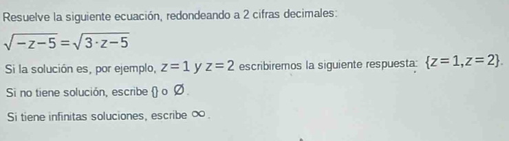 Resuelve la siguiente ecuación, redondeando a 2 cifras decimales:
sqrt(-z-5)=sqrt(3· z-5)
Si la solución es, por ejemplo, z=1 y z=2 escribiremos la siguiente respuesta:  z=1,z=2. 
Si no tiene solución, escribe  o Ø . 
Si tiene infinitas soluciones, escribe ∞.