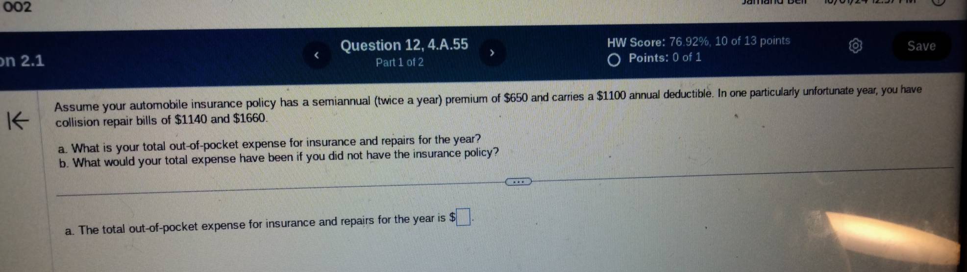 002
Question 12, 4.A.55 HW Score: 76.92%, 10 of 13 points Save
n 2.1 Part 1 of 2 Points: 0 of 1
Assume your automobile insurance policy has a semiannual (twice a year) premium of $650 and carries a $1100 annual deductible. In one particularly unfortunate year, you have
collision repair bills of $1140 and $1660.
a. What is your total out-of-pocket expense for insurance and repairs for the year?
b. What would your total expense have been if you did not have the insurance policy?
a. The total out-of-pocket expense for insurance and repairs for the year is $□.