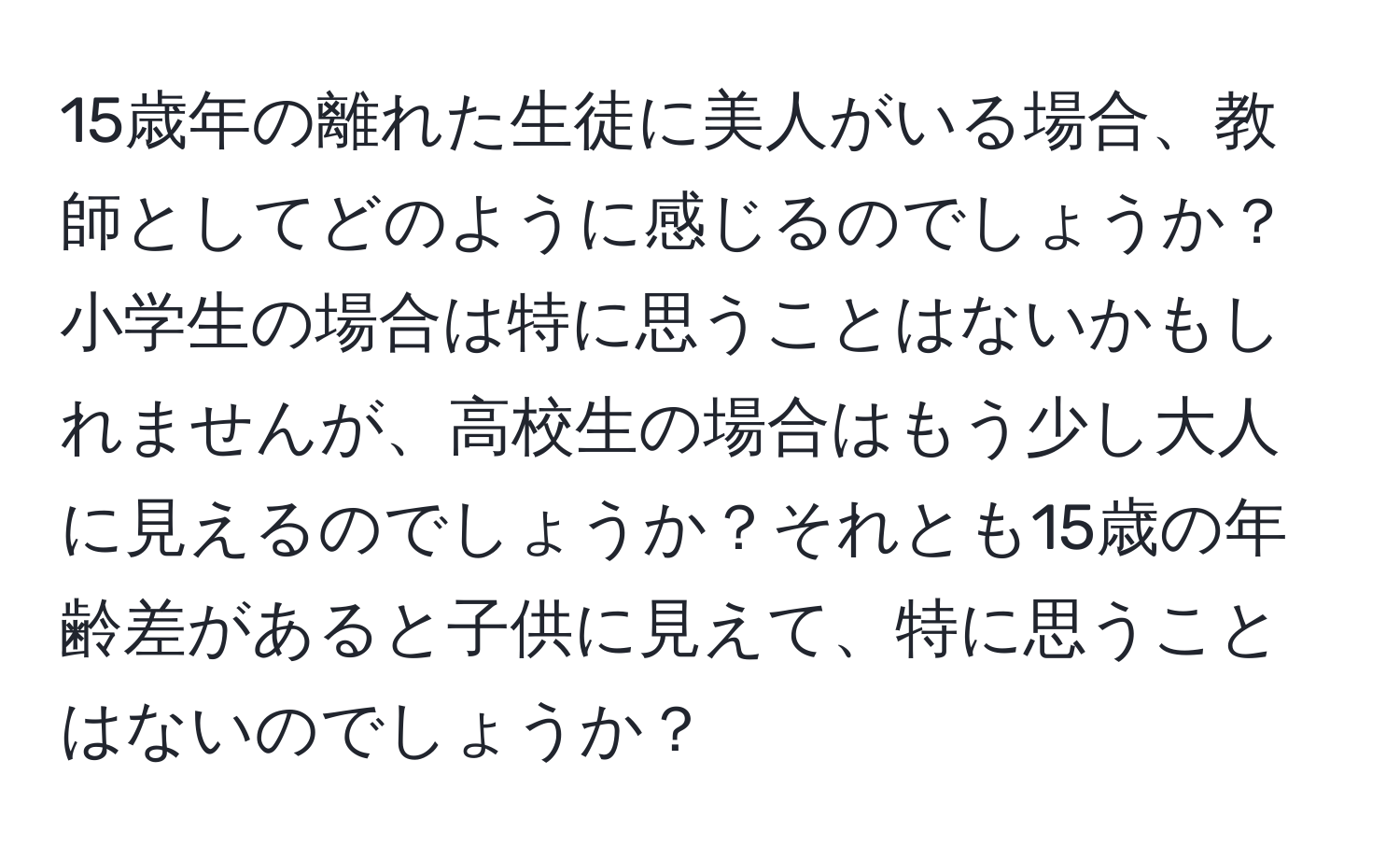 15歳年の離れた生徒に美人がいる場合、教師としてどのように感じるのでしょうか？小学生の場合は特に思うことはないかもしれませんが、高校生の場合はもう少し大人に見えるのでしょうか？それとも15歳の年齢差があると子供に見えて、特に思うことはないのでしょうか？