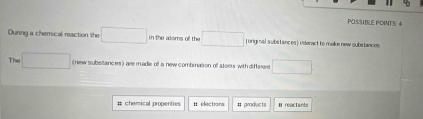 POSSIBLE POINTS 4 
During a chemical reaction the □ in the atoms of the □ (original substances) interact to make new substances. 
The □ (new substances) are made of a new combination of atoms with different □ 
# chemical properities : electrons = products : reactants