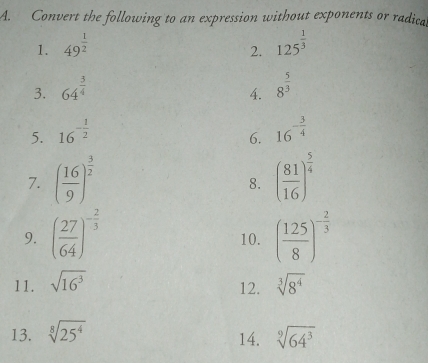 Convert the following to an expression without exponents or radical 
1. 49^(frac 1)2 125^(frac 1)3
2. 
3. 64^(frac 3)4 8^(frac 5)3
4. 
5. 16^(-frac 1)2 16^(-frac 3)4
6. 
7. ( 16/9 )^ 3/2  ( 81/16 )^ 5/4 
8. 
9. ( 27/64 )^- 2/3  10. ( 125/8 )^- 2/3 
11. sqrt(16^3) sqrt[3](8^4)
12. 
13. sqrt[8](25^4) sqrt[9](64^3)
14.