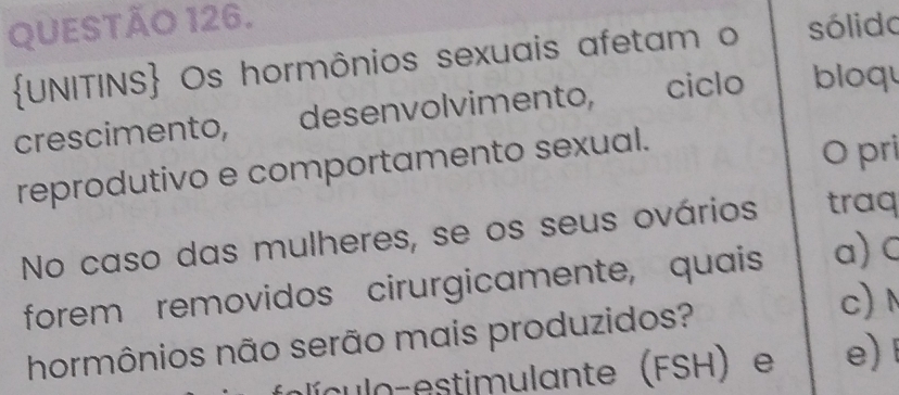 sólido 
UNITINS Os hormônios sexuais afetam o 
crescimento, desenvolvimento, ciclo bloqu 
reprodutivo e comportamento sexual. 
O pri 
No caso das mulheres, se os seus ovários traq 
forem removidos cirurgicamente, quais a)C 
hormônios não serão mais produzidos? 
c) 
olículo estimulante (FSH) e e)