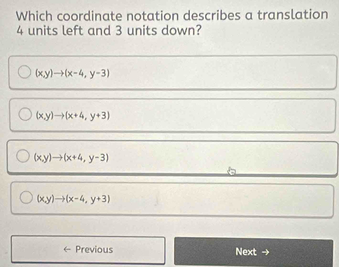 Which coordinate notation describes a translation
4 units left and 3 units down?
(x,y)to (x-4,y-3)
(x,y)to (x+4,y+3)
(x,y)to (x+4,y-3)
(x,y)to (x-4,y+3)
Previous Next