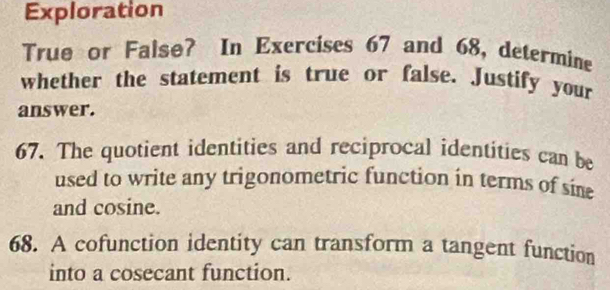 Exploration 
True or False? In Exercises 67 and 68, determine 
whether the statement is true or false. Justify your 
answer. 
67. The quotient identities and reciprocal identities can be 
used to write any trigonometric function in terms of sine 
and cosine. 
68. A cofunction identity can transform a tangent function 
into a cosecant function.