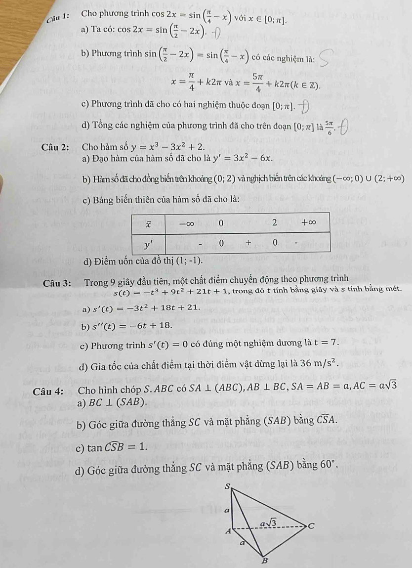 Cho phương trình cos 2x=sin ( π /4 -x) với x∈ [0;π ].
a) Ta có: cos 2x=sin ( π /2 -2x).
b) Phương trình sin ( π /2 -2x)=sin ( π /4 -x) có các nghiệm là:
x= π /4 +k2π và x= 5π /4 +k2π (k∈ Z).
c) Phương trình đã cho có hai nghiệm thuộc đoạn [0;π ].
d) Tổng các nghiệm của phương trình đã cho trên đoạn [0;π ] là  5π /6 .
Câu 2: Cho hàm số y=x^3-3x^2+2.
a) Đạo hàm của hàm số đã cho là y'=3x^2-6x.
b) Hàm số đã cho đồng biến trên khoảng (0;2) và nghịch biến trên các khoảng (-∈fty ;0)∪ (2;+∈fty )
c) Bảng biến thiên của hàm số đã cho là:
d) Điểm uốn của đồ thị (1;-1).
Câu 3: Trong 9 giây đầu tiên, một chất điểm chuyển động theo phương trình
s(t)=-t^3+9t^2+21t+1 1, trong đó t tính bằng giây và s tính bằng mét.
a) s'(t)=-3t^2+18t+21.
b) s''(t)=-6t+18.
c) Phương trình s'(t)=0 có đúng một nghiệm dương là t=7.
d) Gia tốc của chất điểm tại thời điểm vật dừng lại là 36m/s^2.
Câu 4: Cho hình chóp S. ABC có SA⊥ (ABC),AB⊥ BC,SA=AB=a,AC=asqrt(3)
a) BC⊥ (SAB).
b) Góc giữa đường thẳng SC và mặt phẳng (SAB) bằng widehat CSA.
c) tan widehat CSB=1.
d) Góc giữa đường thẳng SC và mặt phẳng (SAB) bằng 60°.