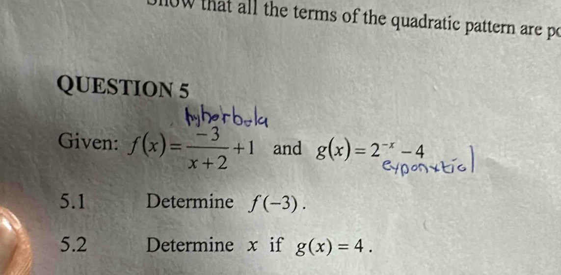 that all the terms of the quadratic pattern are po 
QUESTION 5 
Given: f(x)= (-3)/x+2 +1 and g(x)=2^(-x)-4
5.1 Determine f(-3). 
5.2 Determine x if g(x)=4.