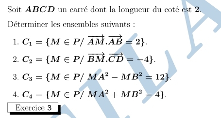 Soit ABCD un carré dont la longueur du coté est 2. 
Déterminer les ensembles suivants : 
1. C_1= M∈ P/vector AM.vector AB=2. 
2. C_2= M∈ P/vector BM.vector CD=-4. 
3. C_3= M∈ P/MA^2-MB^2=12. 
4. C_4= M∈ P/MA^2+MB^2=4. 
Exercice 3