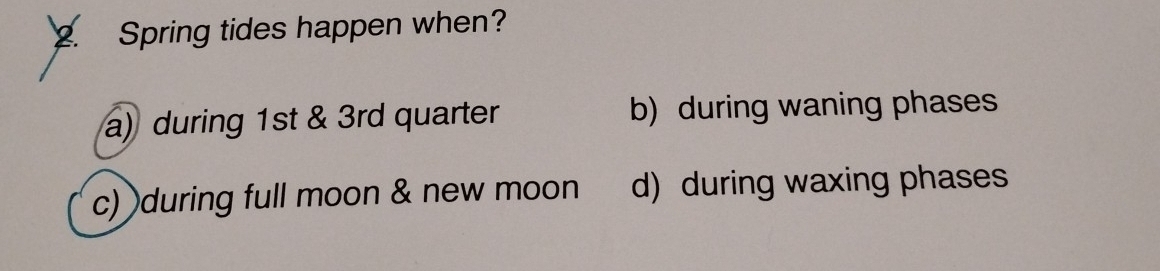 Spring tides happen when?
a) during 1st & 3rd quarter b) during waning phases
c) during full moon & new moon d) during waxing phases