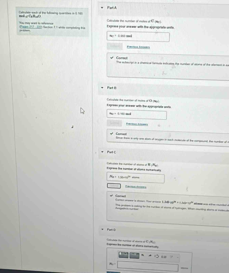 Calculate each of the following quantities in 0.160
mol o C_6H_14O Calculate the number of moles of C (n□). 
You may want to reference Express your answer with the appropriate units. 
(Pages 217 - 220) Section 7.1 while completing this 
problem.
n_C=0.960 mol
Previous Antwers 
Correct 
The subscript in a chemical formula indicates the number of atoms of the element in sa 
Part B 
Calculate the number of moles of O (no). 
Express your answer with the appropriate units.
n_O=0.160 mol
Previous Anchers 
Correct 
Since there is only one atom of oxygen in each molecule of the compound, the number of n 
Part C 
Caliculate the number of atoms of H(N_B)
Express the number of stoms numerically.
N_B=1.25* 10^(24) atoms 
Previous Antwers 
Correct 
Correct answer is shown. Your answer 1.349· 10^(24)=1.349* 10^(24) atoms was either rounded d 
This problem is asking for the mumber of atoms of hydrogen. When counting atoms or molecule 
Avogadro's number 
Part D 
Cadculate the number of stoms of C(N_C)
Expreas the number of stoms numaricatly.
α
N_0=