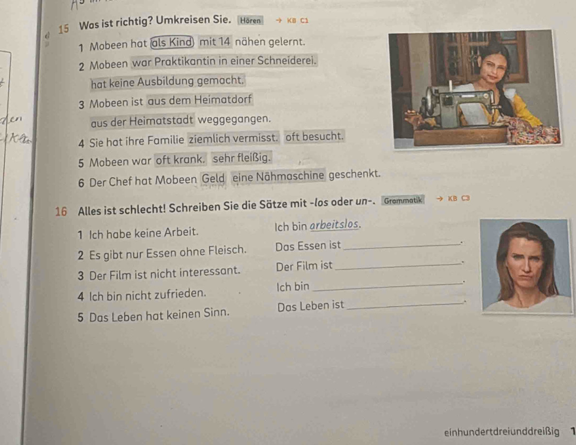 a 15 Was ist richtig? Umkreisen Sie. Hören KB C1 
1 Mobeen hat als Kind mit 14 nähen gelernt. 
2 Mobeen war Praktikantin in einer Schneiderei. 
hat keine Ausbildung gemacht. 
3 Mobeen ist aus dem Heimatdorf 
aus der Heimatstadt weggegangen. 
4 Sie hat ihre Familie ziemlich vermisst. oft besucht. 
5 Mobeen war oft krank. sehr fleißig. 
6 Der Chef hat Mobeen Geld eine Nähmaschine geschenkt. 
16 Alles ist schlecht! Schreiben Sie die Sätze mit -los oder un-. Grammatik → KB C3 
1 Ich habe keine Arbeit. Ich bin arbeitslos. 
2 Es gibt nur Essen ohne Fleisch. Das Essen ist_ 
. 
3 Der Film ist nicht interessant. Der Film ist_ 
. 
4 lch bin nicht zufrieden. lch bin 
_. 
5 Das Leben hat keinen Sinn. Das Leben ist_ 
. 
einh undert drei unddreißig 1