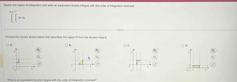 Sketch the region of integration and write an equivalent double integral with the order of integration reversed.
∈tlimits _0^((ln 2)∈tlimits _1^(e^y))dxdy
Choose the correct sketch below that describes the region R from the double integral. 
A. 
B. 
C. 
D.
2 -
2
5

-1 4 -1
-1
-1 - 1 -1
-11 5
What is an equivalent double integral with the order of integration reversed?